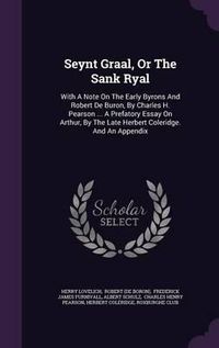 Cover image for Seynt Graal, or the Sank Ryal: With a Note on the Early Byrons and Robert de Buron, by Charles H. Pearson ... a Prefatory Essay on Arthur, by the Late Herbert Coleridge. and an Appendix