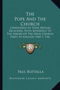 Cover image for The Pope and the Church: Considered in Their Mutual Relations, with Reference to the Errors of the High Church Party in English; Part I, the Supreme Authority of the Pope