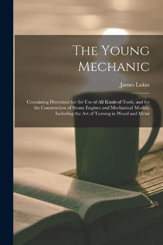 Cover image for The Young Mechanic: Containing Directions for the Use of All Kinds of Tools, and for the Construction of Steam Engines and Mechanical Models, Including the Art of Turning in Wood and Metal