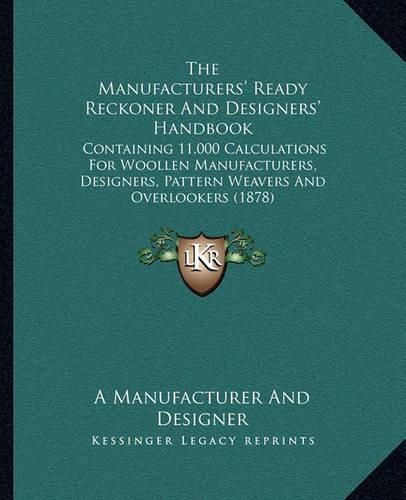 Cover image for The Manufacturers' Ready Reckoner and Designers' Handbook: Containing 11,000 Calculations for Woollen Manufacturers, Designers, Pattern Weavers and Overlookers (1878)