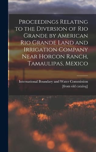 Cover image for Proceedings Relating to the Diversion of Rio Grande by American Rio Grande Land and Irrigation Company Near Horcon Ranch, Tamaulipas, Mexico