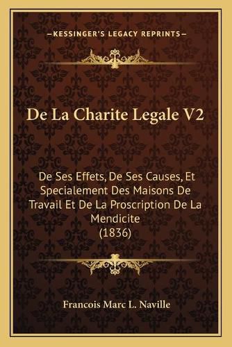 de La Charite Legale V2: de Ses Effets, de Ses Causes, Et Specialement Des Maisons de Travail Et de La Proscription de La Mendicite (1836)