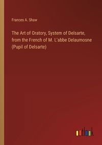 Cover image for The Art of Oratory, System of Delsarte, from the French of M. L'abbe Delaumosne (Pupil of Delsarte)