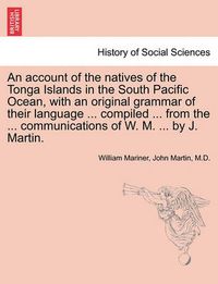 Cover image for An Account of the Natives of the Tonga Islands in the South Pacific Ocean, with an Original Grammar of Their Language ... Compiled ... from the ... Communications of W. M. ... by J. Martin. Vol. I. Second Edition, with Additions.