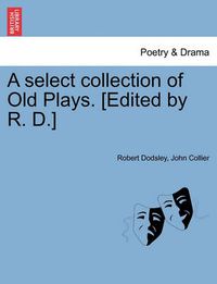 Cover image for A Select Collection of Old Plays. [Edited by R. D.]