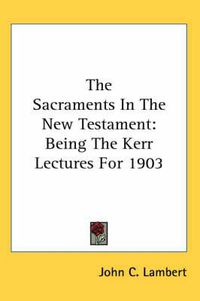 Cover image for The Sacraments In The New Testament: Being The Kerr Lectures For 1903