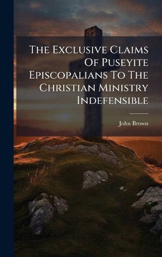 Cover image for The Exclusive Claims Of Puseyite Episcopalians To The Christian Ministry Indefensible