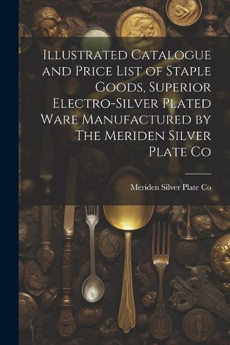 Cover image for Illustrated Catalogue and Price List of Staple Goods, Superior Electro-silver Plated Ware Manufactured by The Meriden Silver Plate Co