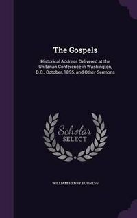 Cover image for The Gospels: Historical Address Delivered at the Unitarian Conference in Washington, D.C., October, 1895, and Other Sermons