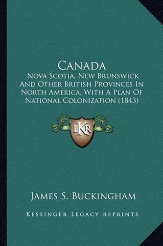 Cover image for Canada Canada: Nova Scotia, New Brunswick and Other British Provinces in Nonova Scotia, New Brunswick and Other British Provinces in North America, with a Plan of National Colonization (1843) Rth America, with a Plan of National Colonization (1843)