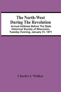 Cover image for The North-West During The Revolution; Annual Address Before The State Historical Society Of Wisconsin, Tuesday Evening, January 31, 1871