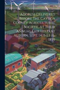 Cover image for Address Delivered Before The Cayuga County Agricultural Society, At Their Annual Fair Held At Auburn, Sept. 14.15 Et 16, 1859