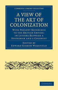 Cover image for A View of the Art of Colonization: With Present Reference to the British Empire: in Letters between a Statesman and a Colonist