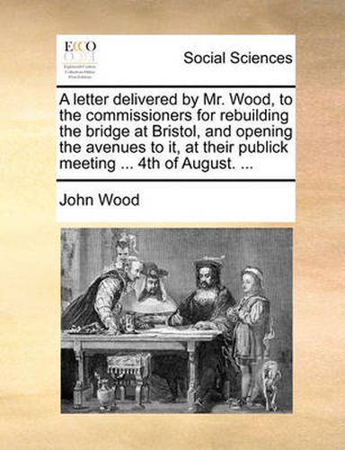 Cover image for A Letter Delivered by Mr. Wood, to the Commissioners for Rebuilding the Bridge at Bristol, and Opening the Avenues to It, at Their Publick Meeting ... 4th of August. ...