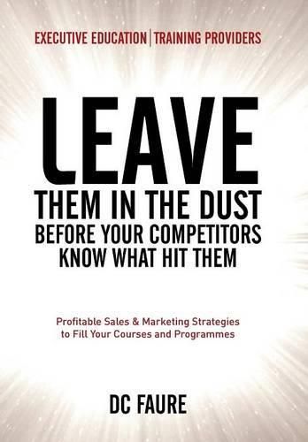 Cover image for Leave Them in the Dust!: How to Out-sell and Out-Market Every Executive Education or Training Provider that you Compete Against No Matter How Large or Small You Are!