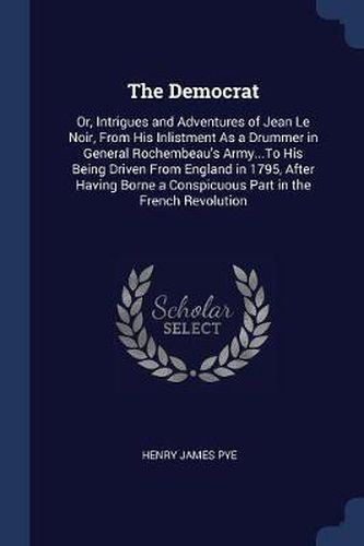 Cover image for The Democrat: Or, Intrigues and Adventures of Jean Le Noir, from His Inlistment as a Drummer in General Rochembeau's Army...to His Being Driven from England in 1795, After Having Borne a Conspicuous Part in the French Revolution
