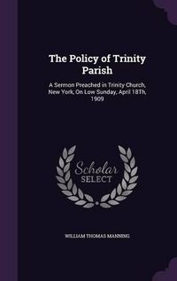 Cover image for The Policy of Trinity Parish: A Sermon Preached in Trinity Church, New York, on Low Sunday, April 18th, 1909