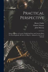 Cover image for Practical Perspective: Being a Course of Lessons, Exhibiting Easy and Concise Rules for Drawing Justly All Sorts of Objects: Adapted to the Use of Schools