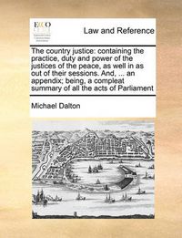 Cover image for The Country Justice: Containing the Practice, Duty and Power of the Justices of the Peace, as Well in as Out of Their Sessions. And, ... an Appendix; Being, a Compleat Summary of All the Acts of Parliament