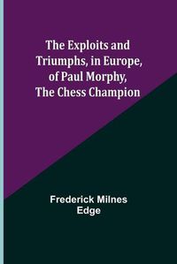 Cover image for The Exploits and Triumphs, in Europe, of Paul Morphy, the Chess Champion