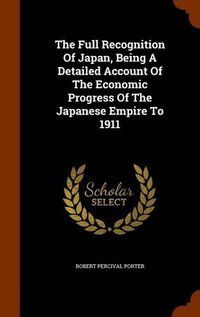 Cover image for The Full Recognition of Japan, Being a Detailed Account of the Economic Progress of the Japanese Empire to 1911