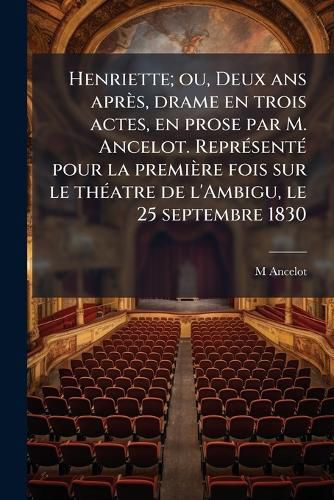 Cover image for Henriette; Ou, Deux ANS Aprs, Drame En Trois Actes, En Prose Par M. Ancelot. Reprsent Pour La Premire Fois Sur Le Thatre de L'Ambigu, Le 25 Septembre 1830