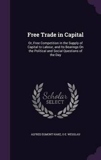 Cover image for Free Trade in Capital: Or, Free Competition in the Supply of Capital to Labour, and Its Bearings on the Political and Social Questions of the Day