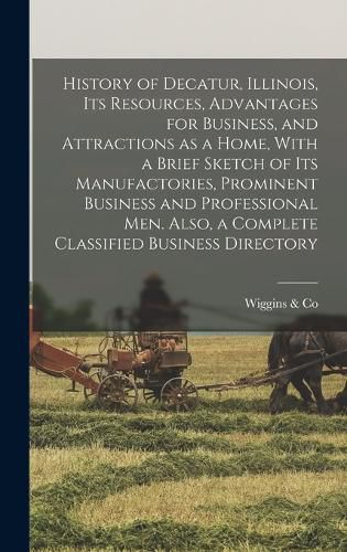 Cover image for History of Decatur, Illinois, its Resources, Advantages for Business, and Attractions as a Home, With a Brief Sketch of its Manufactories, Prominent Business and Professional men. Also, a Complete Classified Business Directory