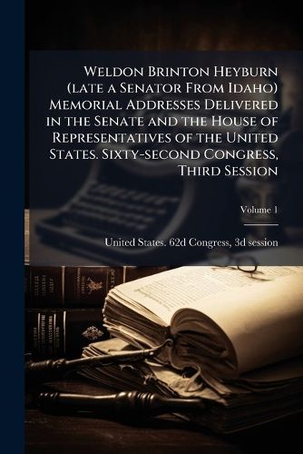 Cover image for Weldon Brinton Heyburn (Late a Senator from Idaho) Memorial Addresses Delivered in the Senate and the House of Representatives of the United States. Sixty-Second Congress, Third Session