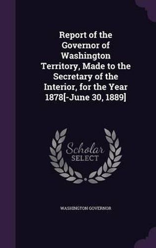 Cover image for Report of the Governor of Washington Territory, Made to the Secretary of the Interior, for the Year 1878[-June 30, 1889]