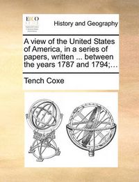 Cover image for A View of the United States of America, in a Series of Papers, Written ... Between the Years 1787 and 1794;...