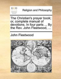 Cover image for The Christian's Prayer Book; Or, Complete Manual of Devotions. in Four Parts ... by the REV. John Fleetwood, ...