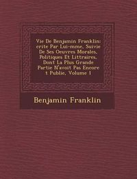 Cover image for Vie de Benjamin Franklin: Crite Par Lui-M Me, Suivie de Ses Oeuvres Morales, Politiques Et Litt Raires, Dont La Plus Grande Partie N'Avoit Pas Encore T Publi E, Volume 1