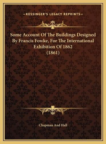 Some Account of the Buildings Designed by Francis Fowke, Forsome Account of the Buildings Designed by Francis Fowke, for the International Exhibition of 1862 (1861) the International Exhibition of 1862 (1861)