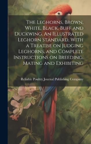 Cover image for The Leghorns, Brown, White, Black, Buff and Duckwing. An Illustrated Leghorn Standard, With a Treatise on Judging Leghorns, and Complete Instructions on Breeding, Mating and Exhibiting