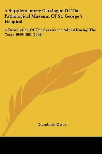 A Supplementary Catalogue of the Pathological Museum of St. George's Hospital: A Description of the Specimens Added During the Years 1866-1881 (1882)