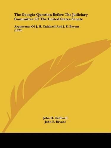 Cover image for The Georgia Question Before the Judiciary Committee of the United States Senate: Arguments of J. H. Caldwell and J. E. Bryant (1870)