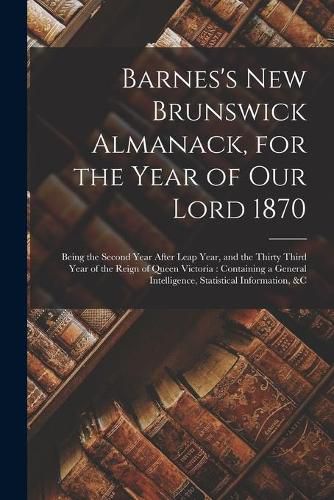 Cover image for Barnes's New Brunswick Almanack, for the Year of Our Lord 1870 [microform]: Being the Second Year After Leap Year, and the Thirty Third Year of the Reign of Queen Victoria: Containing a General Intelligence, Statistical Information, &c