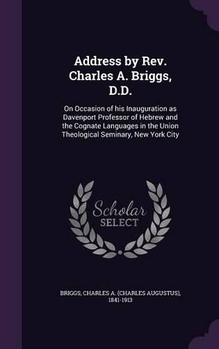Cover image for Address by REV. Charles A. Briggs, D.D.: On Occasion of His Inauguration as Davenport Professor of Hebrew and the Cognate Languages in the Union Theological Seminary, New York City