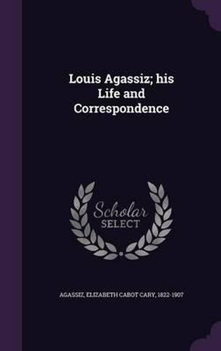 Louis Agassiz; His Life and Correspondence