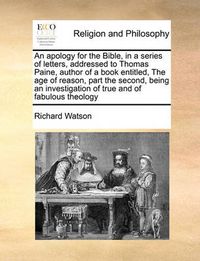 Cover image for An Apology for the Bible, in a Series of Letters, Addressed to Thomas Paine, Author of a Book Entitled, the Age of Reason, Part the Second, Being an Investigation of True and of Fabulous Theology