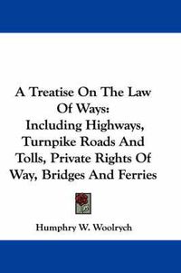 Cover image for A Treatise on the Law of Ways: Including Highways, Turnpike Roads and Tolls, Private Rights of Way, Bridges and Ferries