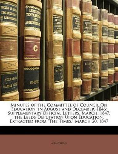 Minutes of the Committee of Council on Education, in August and December, 1846: Supplementary Official Letters, March, 1847. the Leeds Deputation Upon Education, Extracted from  The Times,  March 20, 1847