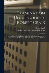 Cover image for Examination Undergone by Robert Craik [microform]: a Candidate for the Degree of Doctor of Medicine and Surgery Before the Medical Faculty of McGill College, Session 1853-54