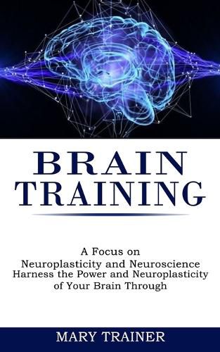 Cover image for Brain Training: A Focus on Neuroplasticity and Neuroscience (Harness the Power and Neuroplasticity of Your Brain Through)
