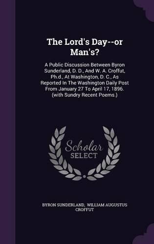 Cover image for The Lord's Day--Or Man's?: A Public Discussion Between Byron Sunderland, D. D., and W. A. Croffut, PH.D., at Washington, D. C., as Reported in the Washington Daily Post from January 27 to April 17, 1896. (with Sundry Recent Poems.)