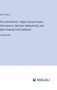 Cover image for The Astral World - Higher Occult Powers; Clairvoyance, Spiritism, Mediumship, and Spirit-Healing Fully Explained