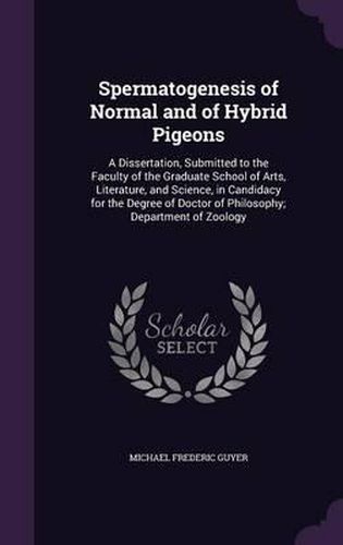 Cover image for Spermatogenesis of Normal and of Hybrid Pigeons: A Dissertation, Submitted to the Faculty of the Graduate School of Arts, Literature, and Science, in Candidacy for the Degree of Doctor of Philosophy; Department of Zoology