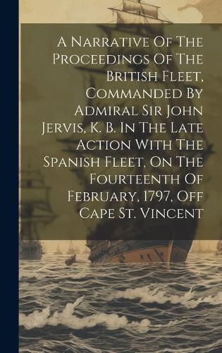 Cover image for A Narrative Of The Proceedings Of The British Fleet, Commanded By Admiral Sir John Jervis, K. B. In The Late Action With The Spanish Fleet, On The Fourteenth Of February, 1797, Off Cape St. Vincent