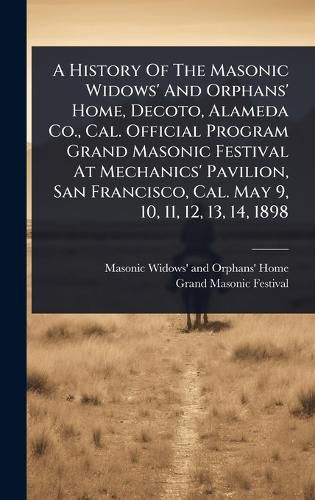 Cover image for A History Of The Masonic Widows' And Orphans' Home, Decoto, Alameda Co., Cal. Official Program Grand Masonic Festival At Mechanics' Pavilion, San Francisco, Cal. May 9, 10, 11, 12, 13, 14, 1898